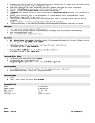 Negotiating and agreeing contracts with suppliers and monitoring their progress with regard to service level Answering
all queries to the management related to the process in time.
Maintaining Files as per the tracker, verifying the documents is as per the tracker with proper authorization.
Analyzing the Root Cause of the open item and fix the same @ the root itself.
Keeping a constant check on stock levels to maximize business efficiency
Forecasting likely levels of demand for services, products and/or component parts to be used in the manufacturing
process.
Sending various reports to Clients on requirements such as Payment Analysis report, High Value report, Vendor
Reconciliation report, VMD changes report, etc.
Created positive, unbiased and healthy working atmosphere within team by balancing out work pressures of other
individuals
Supplier / Customer and Intercompany Reconciliation & Interbranch reconciliation.
To Help team members to plan their daily activities and ensure motivational levels are maintained all the time.
Strengths
• Have experience in maintaining a team of 14 members.
• I have very strong attitude of learning things and sharing Knowledges from all possible resources effectively.
• Have thorough knowledge in PDM.
• Good in Analytical skills and a good team player.
Education
• B.E – Electrical and Electronics, Prathyusha Institute of Technology and management, Chennai, - Affiliated to Anna
University graduation: Apr 2013 with 7.2 CGPA
• Higher Secondary in Christ Church Anglo Indian Higher Secondary School, Chennai
Graduated in the year of 2009. With 83%
• Secondary School (SSLC) in Don Bosco Matriculation School, Chennai
Graduated in the year of 2007. With 79%
Technical & Key Skills
• knowledge on PDM, Operation Support on Agile
• Change request with respect updating ERP
• Design Change Management take Design Decisions Data Management.
Computer Skills
• Microsoft XP applications (Word, Excel, Office, PowerPoint, Outlook, Access) – Advanced
• Microsoft Office Document Imaging and Scanning - Advanced
Language Skills
• English
• French - Basic (reading and writing skills) A1 level
Personal Profile
Name : H. Suchendran
Father’s name : B. Hemanathan
Date of Birth : 23rd
Oct 1991
Nationality : Indian
Languages Known : English and French
Date:
Place: Chennai. (H Suchendran)
 