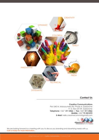 Contact Us
Creative Communications
Plot 54014, Mokukumelo Rd, Phase 4, Gaborone
P. O. Box 25139, Gaborone
Telephone: +267 311 2466 | Fax: +267 311 2466
Mobile: +267 73 332 872
E-Mail: hello.creativecomms@gmail.com
INNOVATIVE
SYSTEMATIC
TECHNICAL
TIMELY
COLORFUL
DYNAMIC
FRESH
CREATIVITY
We are looking forward to a meeting with you to discuss you branding and Advertising needs with us.
Call us today for more information...
#StandOut and Lead.
All Rights Reserved l 2015 l Creative Communications l Company Profile
 
