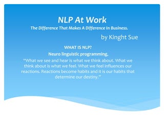 NLP At Work
The Difference That Makes A Difference In Business.
by Kinght Sue
WHAT IS NLP?
Neuro linguistic programming,
“What we see and hear is what we think about. What we
think about is what we feel. What we feel influences our
reactions. Reactions become habits and it is our habits that
determine our destiny.”
 