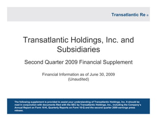 Transatlantic Holdings, Inc. and
Subsidiaries
Second Quarter 2009 Financial Supplement
Financial Information as of June 30, 2009
(Unaudited)
The following supplement is provided to assist your understanding of Transatlantic Holdings, Inc. It should be
read in conjunction with documents filed with the SEC by Transatlantic Holdings, Inc., including the Company’s
Annual Report on Form 10-K, Quarterly Reports on Form 10-Q and the second quarter 2009 earnings press
release.
Transatlantic Re ®
 