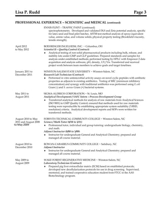 to May 2009
Lisa P. Rudd Page 3
PROFESSIONAL EXPERIENCE – SCIENTIFIC and MEDICAL (continued)
ENNIS FLINT – TRAFFIC PAINT (continued)
spectrophotometry. Developed and validated DLS and Zeta potential analysis, specific
for latex seed and final pilot batches. ASTM test method analysis of epoxy-equivalent
value, amine value, and volume solids; physical property testing (Brookfield viscosity,
tensile strength).
April 2012 BOEHRINGER INGELHEIM, INC. ~ Columbus, OH
to May 2012 Scientist II – Quality Control (Contract)
♦ Analytical testing of non-solid pharmaceutical products including bulk, release, and
stability lots under GMP and GLP guidelines. Prepared standards and samples for
analysis under established methods; performed testing by HPLC with Empower 2 data
acquisition and analysis software, pH, density, UV/Vis. Transferred and received
project work between team members to achieve goals and target timelines.
January 2011 to WINSTON-SALEM STATE UNIVERSITY ~ Winston-Salem, NC
December 2011 Research Lab Technician (Contract)
♦ Performed in vitro antimicrobial activity assays on novel cyclic peptides with antibiotic
properties as adjuncts to existing antibiotics. Testing of MIC (minimum inhibitory
concentration) and synergy with traditional antibiotics was performed using E.coli
Gram (-) and S. aureus Gram (+) bacterial systems.
May 2011 to SIGMA-ALDRICH CORPORATION ~ St. Louis, MO
August 2011 Analytical Development / SAFC Intern – Process Development Group
♦ Transferred analytical methods for analysis of raw materials from Analytical Sciences
(ISO 9001) to GMP Quality Control; ensured that methods used for raw materials
testing were reproducible by establishing appropriate system suitability (%RSD,
resolution) criteria. Analytical development reports and SOPs were written for
transferred methods.
August 2010 to May FORSYTH TECHNICAL COMMUNTY COLLEGE ~ Winston-Salem, NC
2011 and August 2008 Science / Math Tutor (8/10 to 5/11)
♦ Professional tutor, individual and group tutoring: undergraduate biology, chemistry,
and math.
Adjunct Instructor (8/08 to 5/09)
♦ Instructor for undergraduate General and Analytical Chemistry; prepared and
managed all course material.
August 2010 to ROWAN-CABARRUS COMMUNITY COLLEGE ~ Salisbury, NC
December 2010 Adjunct Instructor
♦ Instructor for undergraduate General and Analytical Chemistry; prepared and
managed all course material.
May 2009 to WAKE FOREST REGENERATIVE MEDICINE ~ Winston-Salem, NC
August 2009 Laboratory Technician (Contract)
♦ Prepared pig liver extracellular matrix (ECM) based on established protocols;
developed new decellularization protocols for use in drug screening. Supervised,
mentored, and trained cooperative education student from FTCC in the AAS
Biotechnology program.
 