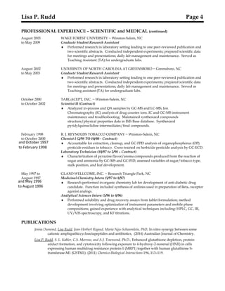 and October 1997
to February 1998
and May 1996
to August 1996
Lisa P. Rudd Page 4
PROFESSIONAL EXPERIENCE – SCIENTIFIC and MEDICAL (continued)
August 2003 WAKE FOREST UNIVERSITY ~ Winston-Salem, NC
to May 2009 Graduate Student Research Assistant
♦ Performed research in laboratory setting leading to one peer-reviewed publication and
two scientific abstracts. Conducted independent experiments; prepared scientific data
for meetings and presentations; daily lab management and maintenance. Served as
Teaching Assistant (TA) for undergraduate labs.
August 2002 UNIVERSITY OF NORTH CAROLINA AT GREENSBORO ~ Greensboro, NC
to May 2003 Graduate Student Research Assistant
♦ Performed research in laboratory setting leading to one peer-reviewed publication and
two scientific abstracts. Conducted independent experiments; prepared scientific data
for meetings and presentations; daily lab management and maintenance. Served as
Teaching assistant (TA) for undergraduate labs.
October 2000 TARGACEPT, INC. ~ Winston-Salem, NC
to October 2002 Scientist II (Contract)
♦ Analyzed in-process and QA samples by GC-MS and LC-MS, Ion
Chromatography (IC) analysis of drug counter ions. IC and GC-MS instrument
maintenance and troubleshooting. Maintained synthesized compounds
structure/physical properties data in ISIS Base database. Synthesized
pyridylquinuclidine intermediates/final compounds.
February 1998 R. J. REYNOLDS TOBACCO COMPANY ~ Winston-Salem, NC
to October 2000 Chemist I (2/98 TO 10/00 - Contract)
♦ Accountable for extraction, cleanup, and GC-FPD analysis of organophosphorus (OP)
pesticide residues in tobacco. Cross-trained on herbicide pesticide analysis by GC-ECD.
Laboratory Technician (10/97 to 2/98 – Contract)
♦ Characterization of pyrazine flavor/aroma compounds produced from the reaction of
sugar and ammonia by GC-MS and GC-FID; assessed variables of sugar/tobacco type,
stalk position, and leaf development.
May 1997 to GLAXO WELLCOME, INC. ~ Research Triangle Park, NC
August 1997 Medicinal Chemistry Intern (5/97 to 8/97)
♦ Research performed in organic chemistry lab for development of anti-diabetic drug
candidate. Function included synthesis of anilines used in preparation of Beta3 receptor
agonist analogs.
Analytical Sciences Intern (5/96 to 8/96)
♦ Performed solubility and drug recovery assays from tablet formulation; method
development involving optimization of instrument parameters and mobile phase
compositions; gained experience with analytical techniques including: HPLC, GC, IR,
UV/VIS spectroscopy, and KF titrations.
PUBLICATIONS
Jenna Dumond, Lisa Rudd, Jean-Herbert Rigaud, Maria Ngu-Schwemlein, PhD, In vitro synergy between some
cationic amphipathiccyclooctapeptides and antibiotics, (2014) Australian Journal of Chemistry.
Lisa P. Rudd, S. L. Kabler, C.S. Morrow, and A.J. Townsend, Ph.D., Enhanced glutathione depletion, protein
adduct formation, and cytotoxicity following exposure to 4-hydroxy-2-nonenal (HNE) in cells
expressing human multidrug resistance protein-1 (MRP1) together with human glutathione S-
transferase-M1 (GSTM1). (2011) Chemico-Biological Interactions 194, 113–119.
 