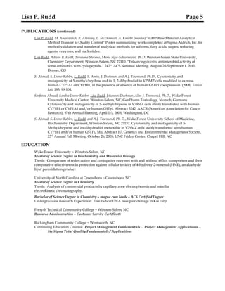 Lisa P. Rudd Page 5
PUBLICATIONS (continued)
Lisa P. Rudd, M. Aneskievich, R. Attaway, L. McDermott, A. Knecht (mentor)” GMP Raw Material Analytical
Method Transfer to Quality Control” Poster summarizing work completed at Sigma-Aldrich, Inc. for
method validation and transfer of analytical methods for solvents, fatty acids, sugars, reducing
agents, enzymes, and nucleotides.
Lisa Rudd, Adrian B. Rudd, Tarshona Stevens, Maria Ngu-Schwemlein, Ph.D.,Winston-Salem State University,
Chemistry Department, Winston-Salem, NC 27110. “Enhancing in-vitro antimicrobial activity of
some antibiotics with cyclopeptide.” 242nd
ACS National Meeting, August 28-September 1, 2011,
Denver, CO
S. Ahmad, S. Leone-Kabler, L. Rudd, S. Amin, J. Doehmer, and A.J. Townsend, Ph.D., Cytotoxicity and
mutagenicity of 5-methylchrydene and its 1, 2-dihydrodiol in V79MZ cells modified to express
human CYP1A1 or CYP1B1, in the presence or absence of human GSTP1 coexpression. (2008) Toxicol
Lett 183, 99-104.
Sarfaraz Ahmad, Sandra Leone-Kabler, Lisa Rudd, Johannes Doehmer, Alan J. Townsend, Ph.D., Wake Forest
University Medical Center, Winston-Salem, NC, GenPharm Toxicology, Munich, Germany.
Cytotoxicity and mutagenicity of 5-Methylchrysene in V79MZ cells stably transfected with human
CYP1B1 or CYP1A1 and/or human GSTpi. Abstract 5242, AACR (American Association for Cancer
Research), 97th Annual Meeting, April 1-5, 2006, Washington, DC
S. Ahmad, S. Leone-Kabler, L. Rudd, and A.J. Townsend, Ph. D., Wake Forest University School of Medicine,
Biochemistry Department, Winston-Salem, NC 27157. Cytotoxicity and mutagenicity of 5-
Methylchrysene and its dihydrodiol metabolite in V79MZ cells stably transfected with human
CYP1B1 and/or human GSTPi/Mu. Abstract P7, Genetics and Environmental Mutagenesis Society,
23rd
Annual Fall Meeting, October 26, 2005, UNC Friday Center, Chapel Hill, NC
EDUCATION
Wake Forest University ~ Winston-Salem, NC
Master of Science Degree in Biochemistry and Molecular Biology
Thesis: Comparison of redox-active and conjugative enzymes with and without efflux transporters and their
comparative effectiveness in protection against cellular toxicity of 4-hydroxy-2-nonenal (HNE), an aldehyde
lipid peroxidation product
University of North Carolina at Greensboro ~ Greensboro, NC
Master of Science Degree in Chemistry
Thesis: Analysis of commercial products by capillary zone electrophoresis and micellar
electrokinetic chromatography.
Bachelor of Science Degree in Chemistry – magna cum laude – ACS Certified Degree
Undergraduate Research Experience: Free radical DNA base pair damage in Koi carp.
Forsyth Technical Community College ~ Winston-Salem, NC
Business Administration – Customer Service Certificate
Rockingham Community College ~ Wentworth, NC
Continuing Education Courses: Project Management Fundamentals ... Project Management Applications ...
Six Sigma Total Quality Fundamentals / Applications
 