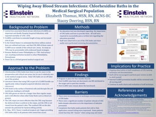 Wiping Away Blood Stream Infections: Chlorhexidine Baths in the
Medical Surgical Population
Elizabeth Thomas, MSN, RN, ACNS-BC
Stacey Doering, BSN, RN
Background to Problem Methods
Approach to the Problem
Barriers
Implications for Practice
 Central line associated blood stream infections (CLABSI) are
important and deadly Hospital Acquired Infections, with
reported mortality of 12%--25%
 CLABSIs contribute to extended length of stay and increased
cost of care
 In the United States it is estimated that three million central
lines are utilized each year, and that 250, 000 of those cases of
CLABSI occur outside of the critical care arena. As many as
70% may be preventable with evidenced based strategies
 Einstein Medical Center Philadelphia is a 700+ bed tertiary-
care, teaching institution located in urban Philadelphia,
Pennsylvania
 Tower Six is a 50 bed general medical surgical unit
 Chlorhexidine (CHG) baths have been in use for years in the
preoperative and critical care areas, but its use is relatively new
in the medical surgical arena. Daily CHG baths are an off-label
use of the product
 Literature shows that using CHG as part of a CLABSI bundle can
significantly reduce hospital-acquired infection rates (see
references)
 CHG binds to the surface of bacterial cells and disrupts the cell
membrane, leading to cell death
 CHG kills germs on skin for a longer time than regular soaps,
and is still effective when other body fluids such as blood are
present
 The CHG wipes are more effective than the CHG soap because
the delivered dose is uniform in the wipes, and the CHG is not
rinsed from the patient’s skin. The residual CHG on the skin
extends the potential for bacteria killing activity
 In May, 2015, Tower 6 medical/surgical unit began providing
CHG baths daily to all patients with central line access
 Ongoing observation of staff compliance of CHG bathing
technique and documentation
 Staff will be encouraged to perform peer review at shift-
to-shift handoff
 Internal CLABSI prevention bundle will be reviewed with
all nursing staff
 Continue to audit charts and evaluation of staff technique
References and
Acknowledgements
We would like thank the staff of Tower 6 and the Nursing Education and Professional
Development at Einstein Medical Center Philadelphia.
Climo, M. W. (2013). Effect of daily chlorhexidine bathing on hospital-acquired infection. The New
England Journal of Medicine, 368, 533-542. doi: 10.1056/NEJMoa1113849
Dixon, J. M. (2010). Daily chlorhexidine gluconate bathing with impregnated cloths results in
statistically signiﬁcant reduction in central line-associated bloodstream infections. Am J Infect
Control, 38, 817-821.
O'Horo, J. C. (2012). The efficacy of daily bathing with chlorhexadine for reducing healthcare
associated bloodstream infections: A meta-analysis. Chicago Journal, 33(3), 257-267.
Vital Signs: Central Line--Associated Blood Stream Infections --- United States, 2001, 2008, and
2009. 60(08);243-248 . Retrieved from
http://www.cdc.gov/mmwr/preview/mmwrhtml/mm6008a4.htm.
Findings
 An education tool was developed regarding the importance
of CHG baths and how to provide them. All staff were
required to successfully pass a written test regarding the
education provided
 Staff were observed in use of the CHG baths and chart
audits were performed reviewing documentation
 There were inconsistencies in technique and documentation
of CHG baths
 There were a significant number of patient refusals of CHG
baths despite education as to the importance of infection
prevention
 Complaints that baths made patients feel cold or that
application caused itching were expressed. Some patients
stated that they felt “cleaner” when using soap and water
 Program in place for four months thus far
 Unit CLABSI rates have not decreased; one BSI attributed to
the target unit in past four months
 Unit CLABSI rates remain above the benchmark
 
