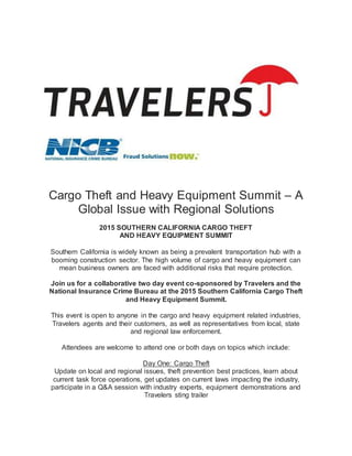 Cargo Theft and Heavy Equipment Summit – A
Global Issue with Regional Solutions
2015 SOUTHERN CALIFORNIA CARGO THEFT
AND HEAVY EQUIPMENT SUMMIT
Southern California is widely known as being a prevalent transportation hub with a
booming construction sector. The high volume of cargo and heavy equipment can
mean business owners are faced with additional risks that require protection.
Join us for a collaborative two day event co-sponsored by Travelers and the
National Insurance Crime Bureau at the 2015 Southern California Cargo Theft
and Heavy Equipment Summit.
This event is open to anyone in the cargo and heavy equipment related industries,
Travelers agents and their customers, as well as representatives from local, state
and regional law enforcement.
Attendees are welcome to attend one or both days on topics which include:
Day One: Cargo Theft
Update on local and regional issues, theft prevention best practices, learn about
current task force operations, get updates on current laws impacting the industry,
participate in a Q&A session with industry experts, equipment demonstrations and
Travelers sting trailer
 