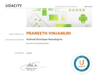 UDACITY CERTIFIES THAT
HAS SUCCESSFULLY COMPLETED
VERIFIED CERTIFICATE OF COMPLETION
L
EARN THINK D
O
EST 2011
Sebastian Thrun
CEO, Udacity
JUNE 02, 2016
PRANEETH VINJAMURI
Android Developer Nanodegree
Become an Android Developer
CO-CREATED BY Google
 