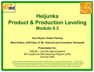 Heijunka
Product & Production Leveling
Module 9.3
Amy Reyner, Kweku Fleming
Mark Graban, LFM Class of ’99, Internal Lean Consultant, Honeywell
Presentation for:
ESD.60 – Lean/Six Sigma Systems
MIT Leaders for Manufacturing Program (LFM)
Summer 2004
These materials were developed as part of MIT's ESD.60 course on "Lean/Six Sigma Systems." In some cases,
the materials were produced by the lead instructor, Joel Cutcher-Gershenfeld, and in some cases by student teams
working with LFM alumni/ae. Where the materials were developed by student teams, additional inputs from the
faculty and from the technical instructor, Chris Musso, are reflected in some of the text or in an appendix
 