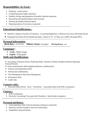 Responsibilities by Excel :
 Preparing journal entries.
 Completing general ledger operations.
 Monthly closings and preparation of monthly financial statements.
 Reconciling and maintain balance sheet accounts.
 Drawing up monthly financial reports.
 Preparing analysis of accounts as requested.
------------------------------------------------------------------------------------------------------------------
Educational Qualifications :
 Bachelor’s Degree at Faculty of Commerce , Accounting department at Helwan University with Grade (Good) .
 Graduated from Omar Ebn El khatab Secondary School in 15th
of May city in 2009 with grade (90%) .
------------------------------------------------------------------------------------------------------------------
Personal Information
Birth Date : 18/10/1991 Military Status :Exempted Driving license : yes
------------------------------------------------------------------------------------------------------------------
Languages :
 Arabic : Mother tongue
 English : Very good
Skills and Qualifications:
 Accounting, Corporate Finance, Reporting Skills, Attention to Detail, Deadline-Oriented, Reporting
Research Results.
 Good communication skills (English proficiency a definite plus)
 Numeric and mathematical skills
 Professional confidentiality.
 Time Management, Data Entry Management.
 Presentation skills .
 Leader ship .
Computer skills :
 Microsoft Office [Word – Excel – PowerPoint – Access](Excellent with ICDL certificated ) .
-------------------------------------------------------------------------------------------------------------------
Courses :
 ICDL Certification .
 Electronic Accounting( Very good with{ Peachtree + Quick books} programs )
-----------------------------------------------------------------------------------------------------
Personal attributes:
 Team leadership, Hard worker & enjoying working in a teamwork.
 Interactive and fast enough to learn new technologies.
 Adaptability and good listener.
 