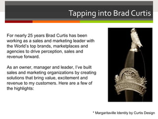 Tapping into Brad Curtis
For nearly 25 years Brad Curtis has been
working as a sales and marketing leader with
the World’s top brands, marketplaces and
agencies to drive perception, sales and
revenue forward.
As an owner, manager and leader, I’ve built
sales and marketing organizations by creating
solutions that bring value, excitement and
revenue to my customers. Here are a few of
the highlights:
* Margaritaville Identity by Curtis Design
 