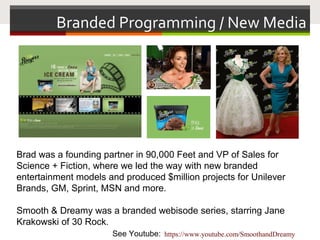 Branded Programming / New Media
Brad was a founding partner in 90,000 Feet and VP of Sales for
Science + Fiction, where we led the way with new branded
entertainment models and produced $million projects for Unilever
Brands, GM, Sprint, MSN and more.
Smooth & Dreamy was a branded webisode series, starring Jane
Krakowski of 30 Rock.
See Youtube: https://www.youtube.com/SmoothandDreamy
 