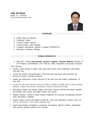 SUMMARY
 Profile: Male, 44, Married
 Nationality: Indian
 Current Location: Bahrain
 Current position: Sales Manager
 Company: International Agencies Company (INTERCOL)
 Reporting to: Business Manager
WORK EXPERIENCE
 May 2013 – Present International Agencies Company, Manama, Bahrain (Provider of
ICT Solutions and Distributer of IT, Telecom, Office Automation and Security Products)
Sales Manager
 develop a sales strategy to achieve sales goals and revenues and set individual sales targets
with sales team
 oversee the activities and performance of the sales team and ensure sales team have the
necessary resources to perform properly
 monitor the achievement of sales objectives by the sales team and evaluate performance of
sales staff
 provide the sales team with the necessary technical expertise to enable them to sell the product
including printed and electronic promotional material and product training
 help prepare budgets and monitor budgets and control expenses and forecast annual, quarterly
and monthly sales revenue and analyse related sales reports
 maintain inventory control to ensure product availability by reviewing and adjusting inventory
levels and delivery schedules
 conduct market research and analyze product life cycles and competition activities and Assist
with the development of the annual marketing plan
 attend trade meetings and industry conventions and cultivate effective business relationships
with executive decision makers in key accounts
Aqil Ali Khan
Mobile: 973—39470888
E-mail: kunwar01@yahoo.com
 