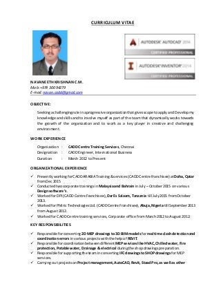 CURRICULUM VITAE
NAVANEETH KRISHNAN C.M.
Mob:+974 300 94279
E-mail: navan.cadd@gmail.com
OBJECTIVE:
Seekingachallengingrole inaprogressive organizationthatgivesscope toapply andDevelop my
knowledge and skills and to involve myself as part of the team that dynamically works towards
the growth of the organization and to work as a key player in creative and challenging
environment.
WORK EXPERIENCE
Organization : CADD Centre Training Services, Chennai
Designation : CADD Engineer, International Business
Duration : March 2012 to Present
ORGANIZATIONAL EXPERIENCE
 PresentlyworkingforCADDARABIA Training&services (CADDCentre Franchisee)at Doha, Qatar
fromDec 2015
 Conductedtwocorporate trainingsin Malaysiaand Bahrain in July – October2015 on various
Designsoftware’s.
 Worked for DPI (CADDCentre Franchisee), DarEs Salaam, Tanzania till July2015 fromOctober
2013.
 WorkedforPhilricTechnologiesLtd.(CADDCentreFranchisee),Abuja,Nigeriatill September2013
from August 2012.
 Worked for CADD Centre training services, Corporate office from March 2012 to August 2012.
KEY RESPONSIBILITIES
 Responsible forconverting 2D MEP drawings to 3D BIM modelsfor real time clash detectionand
coordination errors invariousprojectswiththe helpof REVIT.
 Responsible forcoordinationbetweendifferent MEPserviceslike HVAC,Chilledwater,Fire
protection,Potable water, Drainage & electrical duringthe shopdrawingspreparation.
 Responsible forsupportingthe teaminconverting IFCdrawingsto SHOP drawings for MEP
services.
 Carrying out projectsonProject management, AutoCAD,Revit, Staad Pro, as well as other
 