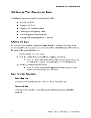 Maintaining Your Composting Toilet
8 © 2015 Katherine McCulloch and Cynthia Wiens
Maintaining Your Composting Toilet
The following steps are required to maintain your toilet:
 Rotating the drum
 Emptying the drum
 Emptying the finishing drawer
 Cleaning your composting toilet
 Winterizing your composting toilet
 Start-up after extended periods of non-use
Rotating the Drum
Rotating the drum supplies air to the compost. The extra air makes the composting
process odour free. It also reduces the moisture content within the compost to increase
the speed of the composting process.
1. Pull the handle out of the recess.
2. Turn the handle clockwise four to six complete revolutions.
 When the drum is turned clockwise, the drum door remains closed
preventing the compost from spilling into the finishing drawer.
3. Put the handle back into the recess.
 When the drum is in the correct position after being turned, the
handle will fit easily back into the recess.
Drum Rotation Frequency
Everyday Use
When the toilet is used every day, rotate the drum every other day.
Seasonal Use
When the toilet is used on weekends only, rotate the drum at the end of the
weekend.
 