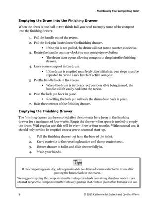Maintaining Your Composting Toilet
9 © 2015 Katherine McCulloch and Cynthia Wiens
Emptying the Drum into the Finishing Drawer
When the drum is one half to two thirds full, you need to empty some of the compost
into the finishing drawer.
1. Pull the handle out of the recess.
2. Pull the lock pin located near the finishing drawer.
 If the pin is not pulled, the drum will not rotate counter-clockwise.
3. Rotate the handle counter-clockwise one complete revolution.
 The drum door opens allowing compost to drop into the finishing
drawer.
4. Leave some compost in the drum.
 If the drum is emptied completely, the initial start-up steps must be
repeated to create a new batch of active compost.
5. Put the handle back in the recess.
 When the drum is in the correct position after being turned, the
handle will fit easily back into the recess.
6. Push the lock pin back in place.
 Resetting the lock pin will lock the drum door back in place.
7. Rake the contents of the finishing drawer.
Emptying the Finishing Drawer
The finishing drawer can be emptied after the contents have been in the finishing
drawer for a minimum of four weeks. Empty the drawer when space is needed to empty
the drum. With regular use, this will be every three or four months. With seasonal use, it
should only need to be emptied once a year at seasonal start-up.
1. Pull the finishing drawer out from the base of the toilet.
2. Carry contents to the recycling location and dump contents out.
3. Return drawer to toilet and slide drawer fully in.
4. Wash your hands.
Tips
If the compost appears dry, add approximately two litres of warm water to the drum after
putting the handle back in the recess.
We suggest recycling the composted matter into garden beds containing shrubs or under trees.
Do not recycle the composted matter into any gardens that contain plants that humans will eat.
 