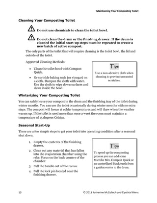 Maintaining Your Composting Toilet
10 © 2015 Katherine McCulloch and Cynthia Wiens
Cleaning Your Composting Toilet
Do not use chemicals to clean the toilet bowl.
Do not clean the drum or the finishing drawer. If the drum is
cleaned the initial start-up steps must be repeated to create a
new batch of active compost.
The only parts of the toilet that will require cleaning is the toilet bowl, the lid and
outside of the toilet.
Approved Cleaning Methods:
 Clean the toilet bowl with Compost
Quick.
 Or sprinkle baking soda (or vinegar) on
a cloth. Dampen the cloth with water.
Use the cloth to wipe down surfaces and
clean inside the bowl.
Winterizing Your Composting Toilet
You can safely leave your compost in the drum and the finishing tray of the toilet during
winter months. You can use the toilet occasionally during winter months with no extra
steps. The compost will freeze at colder temperatures and will thaw when the weather
warms up. If the toilet is used more than once a week the room must maintain a
temperature of 15 degrees Celsius.
Seasonal Start-Up
There are a few simple steps to get your toilet into operating condition after a seasonal
shut down.
1. Empty the contents of the finishing
drawer.
2. Clean out any material that has fallen
into the evaporation chamber using the
rake. Focus on the back corners of the
chamber.
3. Pull the handle out of the recess.
4. Pull the lock pin located near the
finishing drawer.
Tips
To speed up the composting
process you can add some
Microbe Mix, Compost Quick or
an unsterilized black earth from
a garden center to the drum.
Tips
Use a non-abrasive cloth when
cleaning to prevent unwanted
scratches.
 