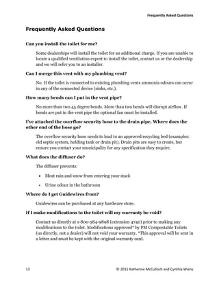 Frequently Asked Questions
13 © 2015 Katherine McCulloch and Cynthia Wiens
Frequently Asked Questions
Can you install the toilet for me?
Some dealerships will install the toilet for an additional charge. If you are unable to
locate a qualified ventilation expert to install the toilet, contact us or the dealership
and we will refer you to an installer.
Can I merge this vent with my plumbing vent?
No. If the toilet is connected to existing plumbing vents ammonia odours can occur
in any of the connected device (sinks, etc.).
How many bends can I put in the vent pipe?
No more than two 45 degree bends. More than two bends will disrupt airflow. If
bends are put in the vent pipe the optional fan must be installed.
I’ve attached the overflow security hose to the drain pipe. Where does the
other end of the hose go?
The overflow security hose needs to lead to an approved recycling bed (examples:
old septic system, holding tank or drain pit). Drain pits are easy to create, but
ensure you contact your municipality for any specification they require.
What does the diffuser do?
The diffuser prevents:
 Most rain and snow from entering your stack
 Urine odour in the bathroom
Where do I get Guidewires from?
Guidewires can be purchased at any hardware store.
If I make modifications to the toilet will my warranty be void?
Contact us directly at 1-800-584-9898 (extension 4740) prior to making any
modifications to the toilet. Modifications approved* by PM Compostable Toilets
(us directly, not a dealer) will not void your warranty. *This approval will be sent in
a letter and must be kept with the original warranty card.
 
