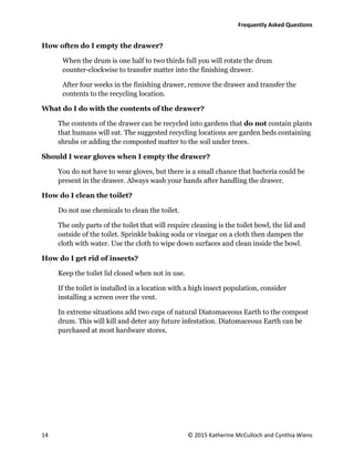 Frequently Asked Questions
14 © 2015 Katherine McCulloch and Cynthia Wiens
How often do I empty the drawer?
When the drum is one half to two thirds full you will rotate the drum
counter-clockwise to transfer matter into the finishing drawer.
After four weeks in the finishing drawer, remove the drawer and transfer the
contents to the recycling location.
What do I do with the contents of the drawer?
The contents of the drawer can be recycled into gardens that do not contain plants
that humans will eat. The suggested recycling locations are garden beds containing
shrubs or adding the composted matter to the soil under trees.
Should I wear gloves when I empty the drawer?
You do not have to wear gloves, but there is a small chance that bacteria could be
present in the drawer. Always wash your hands after handling the drawer.
How do I clean the toilet?
Do not use chemicals to clean the toilet.
The only parts of the toilet that will require cleaning is the toilet bowl, the lid and
outside of the toilet. Sprinkle baking soda or vinegar on a cloth then dampen the
cloth with water. Use the cloth to wipe down surfaces and clean inside the bowl.
How do I get rid of insects?
Keep the toilet lid closed when not in use.
If the toilet is installed in a location with a high insect population, consider
installing a screen over the vent.
In extreme situations add two cups of natural Diatomaceous Earth to the compost
drum. This will kill and deter any future infestation. Diatomaceous Earth can be
purchased at most hardware stores.
 