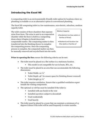Introducing the Excel NE
1 © 2015 Katherine McCulloch and Cynthia Wiens
Introducing the Excel NE
A composting toilet is an environmentally-friendly toilet option for locations where no
plumbing is available or as an alternative option to conventional plumbing.
The Excel NE composting toilet is a low maintenance, non-electric, odourless, medium
capacity toilet.
The toilet consists of three chambers that separate
urine from feces. The urine is sent to an evaporation
chamber while the feces is held in a composting
drum where it begins to break down into
compostable matter. The composting matter is then
transferred into the finishing drawer to complete
the composting process. Once the composting
process is complete, the composted matter can then
be manually removed and recycled back into the earth.
Prior to opening the box ensure the following criteria can be met:
 The toilet must be placed on a flat surface in a stationary location.
 This model is not compatible for use in boats, RVs, etc.
 The toilet must be placed in an area that can accommodate the following
dimensions:
 Toilet Width: 22 ½”
 Toilet Depth: 46” (to ensure space for finishing drawer removal)
 Toilet Height 33 ½”
 The toilet requires ventilation. Ensure that a qualified ventilation expert
installs the venting components.
 The optional 12 volt fan must be installed if the toilet is:
 Installed with any bends in the vent
 Installed anywhere subject to downdraft
 Used residentially
 Used heavily
 The toilet must be placed in a room that can maintain a minimum of 15
degrees Celsius if the toilet will be used frequently in winter months.
Medium Capacity:
 Residential Use (two adults or
families of three)
 Weekend and Vacation Use
(five adults or families of
seven)
 