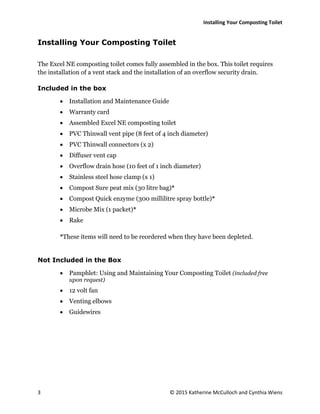 Installing Your Composting Toilet
3 © 2015 Katherine McCulloch and Cynthia Wiens
Installing Your Composting Toilet
The Excel NE composting toilet comes fully assembled in the box. This toilet requires
the installation of a vent stack and the installation of an overflow security drain.
Included in the box
 Installation and Maintenance Guide
 Warranty card
 Assembled Excel NE composting toilet
 PVC Thinwall vent pipe (8 feet of 4 inch diameter)
 PVC Thinwall connectors (x 2)
 Diffuser vent cap
 Overflow drain hose (10 feet of 1 inch diameter)
 Stainless steel hose clamp (x 1)
 Compost Sure peat mix (30 litre bag)*
 Compost Quick enzyme (300 millilitre spray bottle)*
 Microbe Mix (1 packet)*
 Rake
*These items will need to be reordered when they have been depleted.
Not Included in the Box
 Pamphlet: Using and Maintaining Your Composting Toilet (included free
upon request)
 12 volt fan
 Venting elbows
 Guidewires
 