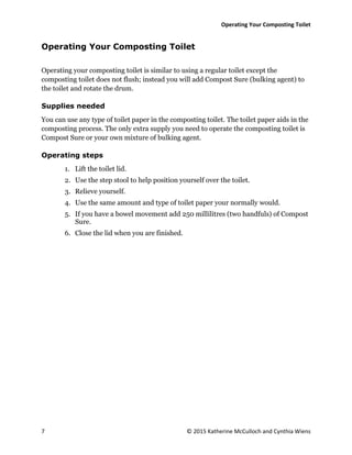 Operating Your Composting Toilet
7 © 2015 Katherine McCulloch and Cynthia Wiens
Operating Your Composting Toilet
Operating your composting toilet is similar to using a regular toilet except the
composting toilet does not flush; instead you will add Compost Sure (bulking agent) to
the toilet and rotate the drum.
Supplies needed
You can use any type of toilet paper in the composting toilet. The toilet paper aids in the
composting process. The only extra supply you need to operate the composting toilet is
Compost Sure or your own mixture of bulking agent.
Operating steps
1. Lift the toilet lid.
2. Use the step stool to help position yourself over the toilet.
3. Relieve yourself.
4. Use the same amount and type of toilet paper your normally would.
5. If you have a bowel movement add 250 millilitres (two handfuls) of Compost
Sure.
6. Close the lid when you are finished.
 