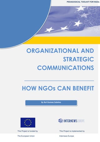 ORGANIZATIONAL AND
STRATEGIC
COMMUNICATIONS
_______________________
HOW NGOs CAN BENEFIT
By Rut Gomez Sobrino
This Project is funded by
The European Union
This Project is implemented by
Internews Europe
PEDAGOGICAL TOOLKIT FOR NGOs
 