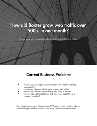 How did Boxter grow web traffic over
500% in one month?
A case study on a repeatable and actionable Growth Hacking system.
Current Business Problems
•	 How do you get a specific audience to visit a website and keep 	
	 coming back?
•	 How do you dramatically increase organic web traffic?
•	 How do you increase social sharing and word of mouth?
•	 How do you create repeatable and actionable steps to keep a 	
	 company growing?
How does Boxter answer these questions? We saw an opportunity to take on
these challenges head on, and this case study demonstrates the answers.
 