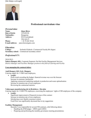 [Ide írhatja a szöveget]
1
Professional curriculum vitae
Personal data:
Name: János Béres
Date of birth: 1970.09.20.
Nationality: Hungarian
Address: 8910 Győrújbarát
Alsó utca 8.
Phone: + 36 70 442 30 64
E-mail address: janos.beres@gmx.com
Education:
College: Szolnoki Főiskola / Commercial Faculty BA degree
Secondary school: Commercial secondary school
Professional CV:
2010-2015:
Sodexo Hungary Kft., Corporate Segment, On-Site Facility Management Services
District Manager and Facilities Manager position in the field of Catering and Facility
I was managing the contracts below:
Audi Hungary Kft. Győr, Hungary
Catering supply for 11.000 Audi employees,
 results:
Profit result exceeding the budget, financial revenue was over the forecast
Increase in customer satisfaction
Applying commercial marketing methods in production and waste optimalisation
Increase in retention rate of own employees
Reviewing the contractual statistics
Volkswagen manufacturing site in Bratislava - Slovakia
Catering supply for 13.000 VW employees, exercising the employees’ rights of 300 employees of the company
 results:
Significant improvement of financial revenue of the contract
Increase in retention rate of own employees
Introducing a new Quality assurance system
Food Flow was significantly decreased due to my suggestions
Facilities Management:
Recently I was responsible for several FM contracts, whit following duties:
- Handling the IFM budget – OPEX and CAPEX
- Preparing and performing the monthly governance meeting presentations
 
