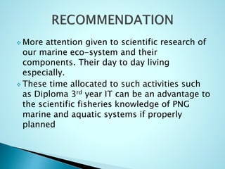  More attention given to scientific research of
our marine eco-system and their
components. Their day to day living
especially.
 These time allocated to such activities such
as Diploma 3rd year IT can be an advantage to
the scientific fisheries knowledge of PNG
marine and aquatic systems if properly
planned
 