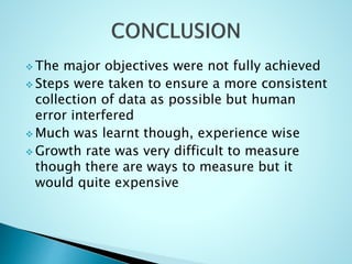 The major objectives were not fully achieved
 Steps were taken to ensure a more consistent
collection of data as possible but human
error interfered
 Much was learnt though, experience wise
 Growth rate was very difficult to measure
though there are ways to measure but it
would quite expensive
 