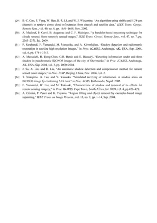 [29] B.-C. Gao, P. Yang, W. Han, R.-R. Li, and W. J. Wiscombe, “An algorithm using visible and 1.38-μm
channels to retrieve cirrus cloud reflectances from aircraft and satellite data,” IEEE Trans. Geosci.
Remote Sens., vol. 40, no. 8, pp. 1659–1668, Nov. 2002.
[30] A. Maalouf, P. Carré, B. Augereau and C. F. Maloigne, “A bandelet-based inpainting technique for
clouds removal from remotely sensed images,” IEEE Trans. Geosci. Remote Sens., vol. 47, no. 7, pp.
2363–2371, Jul. 2009.
[31] P. Sarabandi, F. Yamazaki, M. Matsuoka, and A. Kiremidjian, “Shadow detection and radiometric
restoration in satellite high resolution images,” in Proc. IGARSS, Anchorage, AK, USA, Sep. 2004,
vol. 6, pp. 3744–3747.
[32] A. Massalabi, H. Dong-Chen, G.B. Benie and E. Beaudry, “Detecting information under and from
shadow in panchromatic IKONOS images of the city of Sherbrooke,” in Proc. IGARSS, Anchorage,
AK, USA, Sep. 2004, vol. 3, pp. 2000–2004.
[33] J. Su, X. Lin, and D. Liu, “An automatic shadow detection and compensation method for remote
sensed color images,” in Proc. ICSP, Beijing, China, Nov. 2006, vol. 2.
[34] T. Nakajima, G. Tao, and Y. Yasuoka, “Simulated recovery of information in shadow areas on
IKONOS image by combining ALS data,” in Proc. ACRS, Kathmandu, Nepal, 2002.
[35] F. Yamazaki, W. Liu, and M. Takasaki, “Characteristic of shadow and removal of its effects for
remote sensing imagery,” in Proc. IGARSS, Cape Town, South Africa, Jul. 2009, vol. 4, pp.426–429.
[36] A. Crimisi, P. Perez and K. Toyama, “Region filling and object removal by exemplar-based image
inpainting,” IEEE Trans. on Image Process., vol. 13, no. 9, pp. 1–14, Sep. 2004.
 