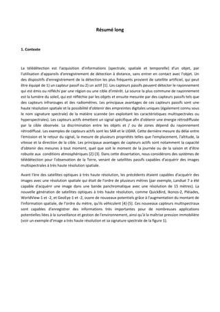 Résumé long
1. Contexte
La télédétection est l'acquisition d'informations (spectrale, spatiale et temporelle) d'un objet, par
l'utilisation d'appareils d'enregistrement de détection à distance, sans entrer en contact avec l'objet. Un
des dispositifs d'enregistrement de la détection les plus fréquents provient de satellite artificiel, qui peut
être équipé de 1) un capteur passif ou 2) un actif [1]. Les capteurs passifs peuvent détecter le rayonnement
qui est émis ou réfléchi par une région ou une cible d'intérêt. La source la plus commune de rayonnement
est la lumière du soleil, qui est réfléchie par les objets et ensuite mesurée par des capteurs passifs tels que
des capteurs infrarouges et des radiomètres. Les principaux avantages de ces capteurs passifs sont une
haute résolution spatiale et la possibilité d'obtenir des empreintes digitales uniques (également connu sous
le nom signature spectrale) de la matière scannée (en exploitant les caractéristiques multispectrales ou
hyperspectrales). Les capteurs actifs émettent un signal spécifique afin d'obtenir une énergie rétrodiffusée
par la cible observée. La discrimination entre les objets et / ou de zones dépend du rayonnement
rétrodiffusé. Les exemples de capteurs actifs sont les SAR et le LIDAR. Cette dernière mesure du délai entre
l'émission et le retour du signal, la mesure de plusieurs propriétés telles que l'emplacement, l'altitude, la
vitesse et la direction de la cible. Les principaux avantages de capteurs actifs sont notamment la capacité
d'obtenir des mesures à tout moment, quel que soit le moment de la journée ou de la saison et d’être
robuste aux conditions atmosphériques [2]-[3]. Dans cette dissertation, nous considérons des systèmes de
télédétection pour l'observation de la Terre, venant de satellites passifs capables d'acquérir des images
multispectrales à très haute résolution spatiale.
Avant l'ère des satellites optiques à très haute résolution, les précédents étaient capables d'acquérir des
images avec une résolution spatiale qui était de l'ordre de plusieurs mètres (par exemple, Landsat 7 a été
capable d'acquérir une image dans une bande panchromatique avec une résolution de 15 mètres). La
nouvelle génération de satellites optiques à très haute résolution, comme QuickBird, Ikonos-2, Pléiades,
WorldView-1 et -2, et GeoEye-1 et -2, ouvre de nouveaux potentiels grâce à l'augmentation du montant de
l'information spatiale, de l’ordre du mètre, qu'ils véhiculent [4]-[5]. Ces nouveaux capteurs multispectraux
sont capables d'enregistrer des informations très importantes pour de nombreuses applications
potentielles liées à la surveillance et gestion de l'environnement, ainsi qu’à la maîtrise pression immobilière
(voir un exemple d'image a très haute résolution et sa signature spectrale de la figure 1).
 