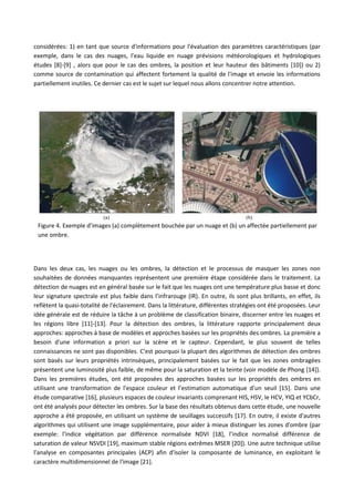 considérées: 1) en tant que source d'informations pour l'évaluation des paramètres caractéristiques (par
exemple, dans le cas des nuages, l'eau liquide en nuage prévisions météorologiques et hydrologiques
études [8]-[9] , alors que pour le cas des ombres, la position et leur hauteur des bâtiments [10]) ou 2)
comme source de contamination qui affectent fortement la qualité de l'image et envoie les informations
partiellement inutiles. Ce dernier cas est le sujet sur lequel nous allons concentrer notre attention.
Dans les deux cas, les nuages ou les ombres, la détection et le processus de masquer les zones non
souhaitées de données manquantes représentent une première étape considérée dans le traitement. La
détection de nuages est en général basée sur le fait que les nuages ont une température plus basse et donc
leur signature spectrale est plus faible dans l’infrarouge (IR). En outre, ils sont plus brillants, en effet, ils
reflètent la quasi-totalité de l'éclairement. Dans la littérature, différentes stratégies ont été proposées. Leur
idée générale est de réduire la tâche à un problème de classification binaire, discerner entre les nuages et
les régions libre [11]-[13]. Pour la détection des ombres, la littérature rapporte principalement deux
approches: approches à base de modèles et approches basées sur les propriétés des ombres. La première a
besoin d'une information a priori sur la scène et le capteur. Cependant, le plus souvent de telles
connaissances ne sont pas disponibles. C'est pourquoi la plupart des algorithmes de détection des ombres
sont basés sur leurs propriétés intrinsèques, principalement basées sur le fait que les zones ombragées
présentent une luminosité plus faible, de même pour la saturation et la teinte (voir modèle de Phong [14]).
Dans les premières études, ont été proposées des approches basées sur les propriétés des ombres en
utilisant une transformation de l'espace couleur et l’estimation automatique d’un seuil [15]. Dans une
étude comparative [16], plusieurs espaces de couleur invariants comprenant HIS, HSV, le HCV, YIQ et YCbCr,
ont été analysés pour détecter les ombres. Sur la base des résultats obtenus dans cette étude, une nouvelle
approche a été proposée, en utilisant un système de seuillages successifs [17]. En outre, il existe d'autres
algorithmes qui utilisent une image supplémentaire, pour aider à mieux distinguer les zones d'ombre (par
exemple: l'indice végétation par différence normalisée NDVI [18], l’indice normalisé différence de
saturation de valeur NSVDI [19], maximum stable régions extrêmes MSER [20]). Une autre technique utilise
l'analyse en composantes principales (ACP) afin d'isoler la composante de luminance, en exploitant le
caractère multidimensionnel de l'image [21].
(a) (b)
Figure 4. Exemple d’images (a) complètement bouchée par un nuage et (b) un affectée partiellement par
une ombre.
 