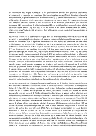 La restauration des images numériques a été profondément étudiée dans plusieurs applications
principalement en raison de son importance théorique et pratique dans différents domaines, tels que la
radioastronomie, le génie biomédical, et la vision artificielle [22]. Venons-en maintenant au champ de la
télédétection, là aussi une certaine attention a été accordée à la reconstruction des images numériques et
des problèmes différents, comme le flou d'acquisition et de distorsions géométriques [23], la phase
distorsions [24], les problèmes de ré-échantillonnage [25], ou problèmes liés à des applications telle la
détection d'objets enfouis [26]. Mais pour le cas des nuages et des travaux de restauration des ombres,
relativement peu d’études ont été présentées dans la littérature, encore moins dans le cas des images a
très haute résolution.
Pour mettre l'accent sur le problème des nuages, dans ces dernières années, différents travaux ont été
présentés et sont principalement destinés à la basse ou moyenne résolution spatiale des images. Ils sont
fondés sur l'hypothèse que la signature temporelle d'un pixel donné est contaminée par des effets
résiduels causés par une détection imparfaite ou par le bruit spatialement autocorrélées en raison de
l'atténuation atmosphérique. Ils font usage de principes tels que le principe de substitution des données
[27], ou des stratégies de prédiction temporelle [28]. Une autre approche vise à supprimer un type
particulier de nuages, les nuages cirrus, acquis auprès du spectromètre MODIS ou AVIRIS [29]. Les auteurs
ont constaté que les mesures acquises à la bande de 1,38 um sont essentiellement dues à la réflectance
bidirectionnelle de cirrus atténuée par l'absorption de la vapeur d'eau au-dessus de ce cirrus. Ils utilisent ce
fait pour corriger et éliminer ces effets d'atténuation. Plus récemment, d'autres techniques peuvent
recourir à stratégies de reconstruction telles les techniques d’in-painting, qui visent à combler les trous
dans les images numériques en propageant les structures environnantes. Un exemple est la méthode
retouches qui permet d'enlever les nuages à l'aide de la transformée de bandelettes (un cas particulier de
la transformée en ondelettes) et le regroupement multi-échelle géométrique. Ses résultats expérimentaux
prometteurs ont encouragés l'idée d'exploiter les techniques de retouches pour reconstruire les données
manquantes en télédétection [30]. Toutes ces techniques présentent plusieurs contraintes liées
notamment aux capteurs, à la couverture du sol et à la dépendance typologie des nuages, à la nécessité
d'une très haute résolution temporelle et une plus grande complexité méthodologique.
Venons-en maintenant à la reconstruction des zones affectées par de l'ombre. Il existe essentiellement
trois approches différentes: la correction gamma, la correspondance de l'histogramme et la régression
linéaire [31]. Dans [32], les auteurs considèrent que la texture de la surface ne change pas radicalement
quand elle est à l'ombre. Pour supprimer les ombres, les auteurs utilisent une analyse de texture
contextuelle entre un segment de l'ombre et ses voisins. Connaissant le type de surface à l'ombre, une
transformation gamma locale est utilisée pour restaurer la zone ombragée. Au contraire, dans [33], après la
détection de l'ombre, les auteurs proposent d'ajuster les valeurs de teinte, de saturation et d'intensité (HIS)
dans les régions ombragées, respectivement, en fonction des valeurs analogues de l'environnement local
autour de chaque région ombragée, en adoptant le procédé d'histogramme équivalent. Dans [34], les
auteurs récupèrent l'information spectrale des zones d'ombre dans une image Ikonos et utilisent les
données de hauteur d’un laser aéroporté (ALS). Après avoir évalué une simulation des zones d'ombre
éventuelles à l’aide des données de l’ALS, les auteurs utilisent cette information pour superposer et
éliminer l'ombre réelle, en comparant les résultats obtenus avec deux méthodes: la correction gamma et la
régression linéaire. Dans [35], les auteurs considèrent que la restauration des ombres dépendra de la
signature spectrale des bandes spectrales. Les bandes sont d’abord seuillées de manière indépendante et la
détermination des valeurs des seuils optimaux est effectuée par inspection visuelle. Puis une régression
linéaire dans chaque bande spectrale est effectuée pour corriger les effets d'ombre. Toutes les techniques
de l’état de l’art adoptent l'une de ces solutions, qui sont les plus courantes, comme une mesure singulière.
 