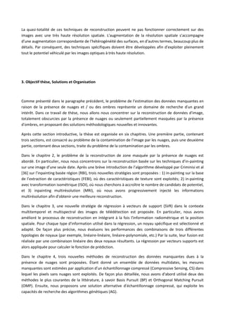 La quasi-totalité de ces techniques de reconstruction peuvent ne pas fonctionner correctement sur des
images avec une très haute résolution spatiale. L'augmentation de la résolution spatiale s’accompagne
d’une augmentation correspondante de l'hétérogénéité des surfaces, en d'autres termes, beaucoup plus de
détails. Par conséquent, des techniques spécifiques doivent être développées afin d'exploiter pleinement
tout le potentiel véhiculé par les images optiques à très haute résolution.
3. Objectif thèse, Solutions et Organisation
Comme présenté dans le paragraphe précédent, le problème de l’estimation des données manquantes en
raison de la présence de nuages et / ou des ombres représente un domaine de recherche d'un grand
intérêt. Dans ce travail de thèse, nous allons nous concentrer sur la reconstruction de données d'image,
totalement obscurcies par la présence de nuages ou seulement partiellement masquées par la présence
d'ombres, en proposant des solutions méthodologiques nouvelles et innovantes.
Après cette section introductive, la thèse est organisée en six chapitres. Une première partie, contenant
trois sections, est consacré au problème de la contamination de l’image par les nuages, puis une deuxième
partie, contenant deux sections, traite du problème de la contamination par les ombres.
Dans le chapitre 2, le problème de la reconstruction de zone masquée par la présence de nuages est
abordé. En particulier, nous nous concentrons sur la reconstruction basée sur les techniques d’in-painting
sur une image d’une seule date. Après une brève introduction de l’algorithme développé par Criminisi et al
[36] sur l’inpainting basée région (RBI), trois nouvelles stratégies sont proposées : 1) in-painting sur la base
de l’extraction de caractéristiques (FEBI), où des caractéristiques de texture sont exploités; 2) in-painting
avec transformation isométrique (ISOI), où nous cherchons à accroître le nombre de candidats de potentiel,
et 3) inpainting multirésolution (MRI), où nous avons progressivement injecté les informations
multirésolution afin d'obtenir une meilleure reconstruction.
Dans le chapitre 3, une nouvelle stratégie de régression à vecteurs de support (SVR) dans le contexte
multitemporel et multispectral des images de télédétection est proposée. En particulier, nous avons
amélioré le processus de reconstruction en intégrant à la fois l'information radiométrique et la position
spatiale. Pour chaque type d'information utilisé dans la régression, un noyau spécifique est sélectionné et
adapté. De façon plus précise, nous évaluons les performances des combinaisons de trois différentes
typologies de noyaux (par exemple, linéaire-linéaire, linéaire-polynomiale, etc.) Par la suite, leur fusion est
réalisée par une combinaison linéaire des deux noyaux résultants. La régression par vecteurs supports est
alors appliquée pour calculer le fonction de prédiction.
Dans le chapitre 4, trois nouvelles méthodes de reconstruction des données manquantes dues à la
présence de nuages sont proposées. Étant donné un ensemble de données multidates, les mesures
manquantes sont estimées par application d’un échantillonnage compressé (Compressive Sensing, CS) dans
lequel les pixels sans nuages sont exploités. De façon plus détaillée, nous avons d'abord utilisé deux des
méthodes le plus courantes de la littérature, à savoir Basis Pursuit (BP) et Orthogonal Matching Pursuit
(OMP). Ensuite, nous proposons une solution alternative d’échantillonnage compressé, qui exploite les
capacités de recherche des algorithmes génétiques (AG).
 