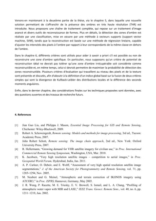 Venons-en maintenant à la deuxième partie de la thèse, via le chapitre 5, dans laquelle une nouvelle
solution permettant de s’affranchir de la présence des ombres en très haute résolution (THR) est
introduite. Nous proposons une chaîne de traitement complète, qui repose sur un traitement d'image
avancé et divers outils de reconnaissance de formes. Plus en détails, la détection des zones d'ombre est
réalisée par une classification, mise en oeuvre par une méthode à vecteurs supports (support vector
machine, SVM), tandis que la reconstruction est basée sur une méthode de régression linéaire, capable
d'ajuster les intensités des pixels à l’ombre par rapport à leur correspondants de la même classe en dehors
de l’ombre.
Dans le chapitre 6, différents critères sont utilisés pour aider à savoir a priori s'il est possible ou non de
reconstruire une zone d'ombre spécifique. En particulier, nous supposons qu'un critère de potentiel de
reconstruction idéal ne devrait pas tolérer qu'une zone d'ombre irrécupérable soit considérée comme
reconstructible et, en même temps, celui-ci devrait permettre de maximiser la probabilité de détection des
zones reconstructible. Plusieurs critères d'évaluation qui travaillent au niveau des pixels et de la texture
sont présentés et discutés, afin d'aboutir à la définition d'un indice global basé sur la fusion de deux critères
simples qui sont la divergence de Kullback-Leibler des distributions locales et la différence des seconds
moments angulaires.
Enfin, dans le dernier chapitre, des considérations finales sur les techniques proposées sont données, avec
des questions ouvertes et des travaux de recherche futurs.
4. References
[1] Jian Guo Liu, and Philippa J. Mason, Essential Image Processing for GIS and Remote Sensing,
Chichester: Wiley-Blackwell, 2009.
[2] Robert A. Schowengerdt, Remote sensing: Models and methods for image processing, 3rd ed., Tucson:
Academic Press, 2007.
[3] John Robert Schott, Remote sensing: The image chain approach, 2nd ed., New York: Oxford
University Press, 2007.
[4] R. Hellermann, “Growing demand for VHR satellite imagery for civilian use,” in Proc. International
Commercial Remote Sensing Symposium, Washington, USA, Mar. 2010.
[5] K. Jacobsen, “Very high resolution satellite images – competition to aerial images,” in Proc.
Geospatial World Forum, Hyderabad, India, Jan. 2011.
[6] A. P. Carleer, O. Debeir, and E. Wolff, “Assessment of very high spatial resolution satellite image
segmentations,” J. of the American Society for Photogrammetry and Remote Sensing, vol. 71, pp.
1285–1294, Nov. 2005.
[7] M. Neubert and G. Meinel, “Atmospheric and terrain correction of IKONOS imagery using
ATCOR3,” in Proc. ISPRS, Hannover, Germany, May 2005.
[8] J. R. Wang, P. Racette, M. E. Triesky, E. V. Browell, S. Ismail, and L. A. Chang, “Profiling of
atmospheric water vapor with MIR and LASE,” IEEE Trans. Geosci. Remote Sens., vol. 40, no. 6, pp.
1211–1219, Jun. 2002.
 