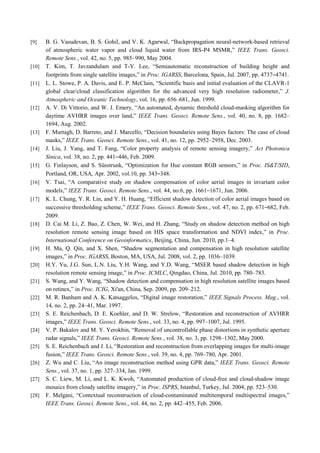 [9] B. G. Vasudevan, B. S. Gohil, and V. K. Agarwal, “Backpropagation neural-network-based retrieval
of atmospheric water vapor and cloud liquid water from IRS-P4 MSMR,” IEEE Trans. Geosci.
Remote Sens., vol. 42, no. 5, pp. 985–990, May 2004.
[10] T. Kim, T. Javzandulam and T-Y. Lee, “Semiautomatic reconstruction of building height and
footprints from single satellite images,” in Proc. IGARSS, Barcelona, Spain, Jul. 2007, pp. 4737–4741.
[11] L. L. Stowe, P. A. Davis, and E. P. McClain, “Scientific basis and initial evaluation of the CLAVR-1
global clear/cloud classification algorithm for the advanced very high resolution radiometer,” J.
Atmospheric and Oceanic Technology, vol. 16, pp. 656–681, Jun. 1999.
[12] A. V. Di Vittorio, and W. J. Emery, “An automated, dynamic threshold cloud-masking algorithm for
daytime AVHRR images over land,” IEEE Trans. Geosci. Remote Sens., vol. 40, no. 8, pp. 1682–
1694, Aug. 2002.
[13] F. Murtagh, D. Barreto, and J. Marcello, “Decision boundaries using Bayes factors: The case of cloud
masks,” IEEE Trans. Geosci. Remote Sens., vol. 41, no. 12, pp. 2952–2958, Dec. 2003.
[14] J. Liu, J. Yang, and T. Fang, “Color property analysis of remote sensing imagery,” Act Photonica
Sinica, vol. 38, no. 2, pp. 441–446, Feb. 2009.
[15] G. Finlayson, and S. Süsstrunk, “Optimization for Hue constant RGB sensors,” in Proc. IS&T/SID,
Portland, OR, USA, Apr. 2002, vol.10, pp. 343–348.
[16] V. Tsai, “A comparative study on shadow compensation of color aerial images in invariant color
models,” IEEE Trans. Geosci. Remote Sens., vol. 44, no.6, pp. 1661–1671, Jun. 2006.
[17] K. L. Chung, Y. R. Lin, and Y. H. Huang, “Efficient shadow detection of color aerial images based on
successive thresholding scheme,” IEEE Trans. Geosci. Remote Sens., vol. 47, no. 2, pp. 671–682, Feb.
2009.
[18] D. Cai M. Li, Z. Bao, Z. Chen, W. Wei, and H. Zhang, “Study on shadow detection method on high
resolution remote sensing image based on HIS space transformation and NDVI index,” in Proc.
International Conference on Geoinformatics, Beijing, China, Jun. 2010, pp.1–4.
[19] H. Ma, Q. Qin, and X. Shen, “Shadow segmentation and compensation in high resolution satellite
images,” in Proc. IGARSS, Boston, MA, USA, Jul. 2008, vol. 2, pp. 1036–1039.
[20] H.Y. Yu, J.G. Sun, L.N. Liu, Y.H. Wang, and Y.D. Wang, “MSER based shadow detection in high
resolution remote sensing image,” in Proc. ICMLC, Qingdao, China, Jul. 2010, pp. 780–783.
[21] S. Wang, and Y. Wang, “Shadow detection and compensation in high resolution satellite images based
on retinex,” in Proc. ICIG, Xi'an, China, Sep. 2009, pp. 209–212.
[22] M. R. Banham and A. K. Katsaggelos, “Digital image restoration,” IEEE Signals Process. Mag., vol.
14, no. 2, pp. 24–41, Mar. 1997.
[23] S. E. Reichenbach, D. E. Koehler, and D. W. Strelow, “Restoration and reconstruction of AVHRR
images,” IEEE Trans. Geosci. Remote Sens., vol. 33, no. 4, pp. 997–1007, Jul. 1995.
[24] V. P. Bakalov and M. Y. Yerokhin, “Removal of uncontrollable phase distortions in synthetic aperture
radar signals,” IEEE Trans. Geosci. Remote Sens., vol. 38, no. 3, pp. 1298–1302, May 2000.
[25] S. E. Reichenbach and J. Li, “Restoration and reconstruction from overlapping images for multi-image
fusion,” IEEE Trans. Geosci. Remote Sens., vol. 39, no. 4, pp. 769–780, Apr. 2001.
[26] Z. Wu and C. Liu, “An image reconstruction method using GPR data,” IEEE Trans. Geosci. Remote
Sens., vol. 37, no. 1, pp. 327–334, Jan. 1999.
[27] S. C. Liew, M. Li, and L. K. Kwoh, “Automated production of cloud-free and cloud-shadow image
mosaics from cloudy satellite imagery,” in Proc. ISPRS, Istanbul, Turkey, Jul. 2004, pp. 523–530.
[28] F. Melgani, “Contextual reconstruction of cloud-contaminated multitemporal multispectral images,”
IEEE Trans. Geosci. Remote Sens., vol. 44, no. 2, pp. 442–455, Feb. 2006.
 