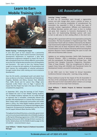 6 August 2016To donate please call +27 (0)21 671 2230
LearntoEarn
Mobile Training ~ Furthering the Impact
In June 2012 Learn to Earn entered into a partnership
with the City of Cape Town’s (CoCT) Economic and Human
Development Department to implement a pilot Skills
Development programme designed to impact the lives of
600 unemployed youth from twenty different communities
acrosstheCity.UsingthebestpracticesfromLtEKhayelitsha
and Hermanus - the Learn to Earn City Training Project
sought to increase the job readiness of all participants and
then improve the employability of selected participants
through market driven skills training and micro-enterprise
development.
Over the 36 months, unemployed youth and adults from
areas as diverse as Du Noon, Durbanville and Fistantekraal,
Hangklip, Westlake and Ottery, Hanover Park, Mitchells
Plain, Delft, Strand and Sir Lowry’s Pass Village were
impacted. Ju-Ron Peters’ story on Page 7 captures the
impact that this Project has had in the lives of those who
completed the programme.
In September 2015, using the learnings of CoCT Project,
LtE initiated the Learn to Earn Mobile Training Academy.
The LtE Mobile Academy replicates the LtE model through
an approach that is innovative, contextually relevant and
provides skills development in a manner that increases LtE’s
direct impact within underserved communities and market
places in Africa. Our initial Mobile Academy partners were
Careers24(JobReadiness);CoCTMayoralUrbanRegeneration
Programme (Entrepreneurial Development) and the Prison
Care & Support Network (Basic Business Skills).
Throughpartnershipwithbusiness,universities,government
andcommunitybasedstakeholderstheLtEMobileAcademy
is offering the following programmes in 2016: NPO Capacity
Building and Economic Skills Training (10 short courses). For
further details please visit the Mobile Academy page on the
LtE website – www.learntoearn.org.za
Lloyd Williams ~ Mobile Projects & National Association
Manager
Learning ~ Living ~ Leading
In 2015 the LtE Association went through a regenerative
process and with change often comes a portion of stress. In
response to the evolving complexities of unemployment the
Association has expanded in 2016 to include two types of
associate member organisations: Affiliates and Implementers.
LtE Affiliate Members partner with Learn to Earn to multiply
and grow their response to Economic Development in the
long term. LtE Implementing Members partner with Learn
to Earn to add value to their existing efforts in the short term.
2016 got off to a good start with two new organisations joining the
Association. The Sozo Foundation in Vrygrond (Cape Town - RSA)
launched their Youth Café (an initiative endorsed by the Western
Cape Government) implementing the Learn to Earn Life Skills, LtE
Business Skills and LtE Basic Handyman Skills Courses. Creative
Transformation in Dar Es Salaam (Tanzania) will be launching their
Business Resource Centre implementing the Learn to Earn Life
Skills and LtE Business Skills Courses.
Updates on our existing Associates: GetOn Skills Development
(Pretoria Tshwane - RSA) is celebrating a decade of working
with the unemployed, The Message Trust SA (Cape Town - RSA)
launched their Gangstar Enterprises Programme, Ethembeni-
Tribes of Hope (Howick - RSA) has strengthened its efforts to
support those living with HIV/AIDS and Fisantekraal Centre for
Development hosted a successful fundraising dinner.
In July 2016 Learn to Earn hosted its Annual Association
Conference themed: Living Justly – Learning, Living, Leading.
Please continue to pray for the impact of the LtE Association in
the lives of the unemployed. Should you wish to find out more
about the Learn to Earn Association please contact us to arrange
a site-visit to one of our Cape Town Campuses.
Lloyd Williams ~ Mobile Projects & National Association
Manager
LtE Association
Desiree Ulster (centre) with Careers 24 Job readiness
Training students
Chumani Ndlaza, a LtE Woodwork Graduate and a Message
Trust Entrepreneur, and some of the items he makes.
Learn to Earn
Mobile Training Unit
 