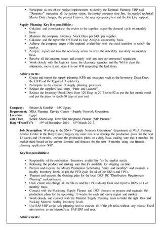  Participate as one of the project implementers to deploy the Demand Planning ERP tool
“Demantra” managing all the actions status, the project progress time line, the needed technical
Master Data changes, the project Cutover, the user acceptance test and the Go Live support.
Supply Planning Key Responsibilities:
 Calculate and communicate the orders to the supplier as per the demand cycle on monthly
basis.
 Maintain the company Inventory Stock Days per SKU per supplier.
 Calculate and the report the OFR and its Gap Analysis on monthly basis.
 Achieve the company target of the regional availability with the stock transfers to satisfy the
market.
 Analyze, report and take the necessary action to drive the unhealthy inventory on monthly
basis.
 Resolve all the customs issues and comply with any new governmental regulation.
 Work closely with the logistics team, the clearance agencies and the WH to clear the
shipments, move it and store it in our WH respecting the lead times.
Achievements:
 Create and report the supply planning KPIs and measures such as the Inventory Stock Days,
the OFR and the Regional Availability.
 Participate in the creation of supply planning processes.
 Reduce the suppliers lead times “Pinar and Lavazza”.
 Reduce the Inventory Stock Days from 120 Days in 2013 to be 82 as per the last month result
and put the plans to reach 60 days at year end.
Company: Procter & Gamble – PSC Egypt.
Department: MEA Planning Service Center – Supply Network Operations.
Location: Egypt.
Job Title: Senior Short/Long Term Site Integrated Planner "SIP Planner."
Date “From/To”: 19th of December 2010 – 15th March 2013.
Job Description: Working in the SNO - “Supply Network Operations” department at MEA Planning
Service Center in the Baby Care Category my main role is to develop the production plans for the next
13 weeks and 18 months, execute the production plans on a daily base, making sure that it matches the
market need based on the current demand and forecast for the next 18 months using our financial
planning application SAP.
Key Responsibilities:
 Responsible of the production / Inventory availability Vs the market needs.
 Releasing the product and making sure that it's available for shipping on time.
 Prepare and execute the Master Production Scheduling "daily and monthly" and maintain a
healthy inventory levels as per the PTD cycle for all of our SKUs and FPCs.
 Prepare and execute the shuttling plan for the local DRP DC "Distribution Requirement
Planning" replenishment.
 Own, create and change all the SKUs and the FPCs Master Data and report a 100% of it on
monthly basis.
 Connect with the Marketing Supply Planner and DRP planners to prepare and maintain the
production plans for the upcoming 13 weeks for each and every region and market.
 Work closely and connect with the Material Supply Planning team to build the right Raw and
Packing Material healthy inventory levels.
 Use SAP ERP as the sole planning tool to execute all of the job tasks without any manual Excel
intervention as an Intermediate SAP ERP end user.
Achievements:
 