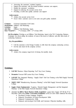  Answering the customers’ technical inquiries.
 Support the customers with the needed technical customer care support..
 Handle the customers’ escalations.
 Support in achieving the account service level.
 Providing a world class quality customer care support
Achievements:
 Achieve the account service level.
 Score 3 silver customer care in a row and a one gold quality standard.
Company: E-Group Corporation Call Center.
Department: Offshore Tele-Marketing.
Location: Egypt.
Job Title: Offshore Tele-Marketing Agent.
Date “From/To”: 7th of January 2009 – 11th of June 2009.
Job Description: Working as an Offshore Tele-Marketing Agent in the TLC Contracting Business
Campaign was about calling the residents of some of the areas in California and offer them deals of
contracting businesses.
Key Responsibilities:
 Call the customers in the Orange Counties to offer them the company contracting services.
 Get the sales leads for the company services
Achievements:
 Achieve the company target level of closing the monthly deals.
Trainings:
 SAP BO “Business Object Reporting Tool” Key Users Training.
 Demantra Forecast ERP system Key Users Training.
 SAP-SIP "Site Integrated Planning - Supply Chain" End User Training at the P&G Supply Network
Operations College.
 MRP2 / ERP “Manufacturing Resources Planning” at the P&G Supply Network Operations
College.
 Supply Chain Fundamentals “Logistics, Material Supply Management and Site Integrated
Planning” at the P&G Supply Network Operations College.
 Attended the BBSA “Basic Business Skills Acquisition” course from August 24th till the 4th of
December 2008 at the Future Generation Foundation (FGF) in Cairo which enhanced the below,
 Developed Foreign Language (English).
 Enhanced Presentation & Project Development Skills.
 Enhanced Communication Skills.
 Enhanced and developed Soft Skills and Customers Objection handling skills.
 