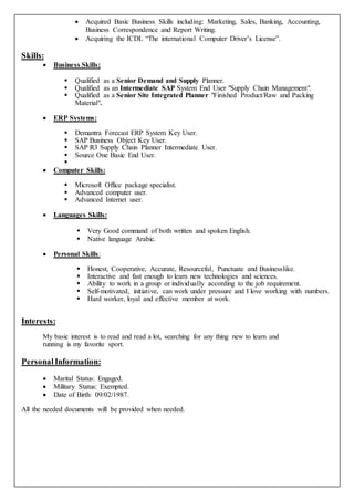  Acquired Basic Business Skills including: Marketing, Sales, Banking, Accounting,
Business Correspondence and Report Writing.
 Acquiring the ICDL “The international Computer Driver’s License”.
Skills:
 Business Skills:
 Qualified as a Senior Demand and Supply Planner.
 Qualified as an Intermediate SAP System End User "Supply Chain Management".
 Qualified as a Senior Site Integrated Planner "Finished Product/Raw and Packing
Material".
 ERP Systems:
 Demantra Forecast ERP System Key User.
 SAP Business Object Key User.
 SAP R3 Supply Chain Planner Intermediate User.
 Source One Basic End User.

 Computer Skills:
 Microsoft Office package specialist.
 Advanced computer user.
 Advanced Internet user.
 Languages Skills:
 Very Good command of both written and spoken English.
 Native language Arabic.
 Personal Skills:
 Honest, Cooperative, Accurate, Resourceful, Punctuate and Businesslike.
 Interactive and fast enough to learn new technologies and sciences.
 Ability to work in a group or individually according to the job requirement.
 Self-motivated, initiative, can work under pressure and I love working with numbers.
 Hard worker, loyal and effective member at work.
Interests:
My basic interest is to read and read a lot, searching for any thing new to learn and
running is my favorite sport.
PersonalInformation:
 Marital Status: Engaged.
 Military Status: Exempted.
 Date of Birth: 09/02/1987.
All the needed documents will be provided when needed.
 