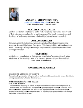 ANDRE K. MIESNIEKS, ESQ.
ANDREMIESNIEKS@GMAIL.COM ♦	 908.295.5105
8746 Preston Place	 Chevy Chase MD 20815
MULTI-SKILLED EXECUTIVE
Solution and bottom-line focused leader with proven and measurable track record
of delivering exceptional results in multiple arenas. Top-notch communicator and
developer of high-value, long-term relationships (internally and externally).
CORE COMPETENCIES
Communication Skills (written, verbal, presentation) based upon interpersonal
acumen ♦ Sales and Marketing Expertise ♦ P&L Accountability ♦ Cross-Functional
Team Leadership ♦ Strategic Planning ♦ Improvement Opportunity Identification
and Implementation
OBJECTIVES
Maximize my contribution to the team and organization’s mission through astute
application of the broad spectrum of skills and experience acquired and offered.
Your vision is my mission.
PROFESSIONAL EXPERIENCE
REAL ESTATE & BUSINESS CONSULTANT
Transactional representation of buyers, sellers, landlords, and tenants in a wide variety of residential
housing-related matters. Referral-driven success.
AKM AFFILIATES (Nov. 2011 – Present)
MANAGING PARTNER
Licensed attorney providing all aspects of organizational and individual consulting services ♦
Communication and Presentation Development ♦ Speechwriting and Editing ♦ Audio and visual
narration ♦ Process Improvement and Best Practice Implementation ♦ Leadership Training ♦
Negotiation Representation ♦ Extensive network of highly regarded professionals within multiple
disciplines. Results-driven success.
 