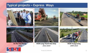 Typical projects – Express Ways
Private & Confidential 12
Ha Noi-Hai Phong
2015
HCM-Long Thanh-Dau Giay
2012-2014
HCM-Trung Luong
2009-2010
 
