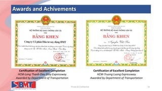 Awards and Achivements
Private & Confidential 14
Certification of Excellent Completion
HCM-Long Thanh-Dau Giay Expressway
Awarded by Department of Transportation
Certification of Excellent Completion
HCM-Truong Luong Expressway
Awarded by Department of Transportation
 