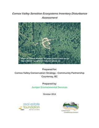 Comox Valley Sensitive Ecosystems Inventory Disturbance
Assessment
Prepared for:
Comox Valley Conservation Strategy - Community Partnership
Courtenay, BC
Prepared by:
Juniper Environmental Services
October 2014
Image: SEI Swamp Wetland. No longer viable in 2012 due to
fragmentation caused by recreational vehicle use.
 