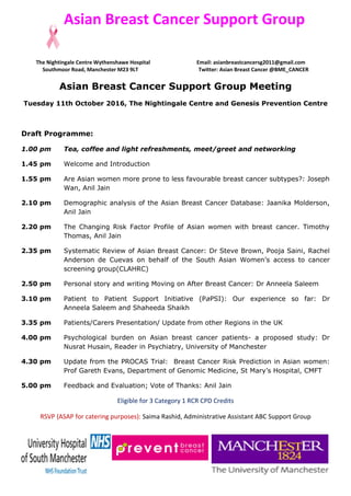Asian Breast Cancer Support Group
The Nightingale Centre Wythenshawe Hospital Email: asianbreastcancersg2011@gmail.com
Southmoor Road, Manchester M23 9LT Twitter: Asian Breast Cancer @BME_CANCER
Asian Breast Cancer Support Group Meeting
Tuesday 11th October 2016, The Nightingale Centre and Genesis Prevention Centre
Draft Programme:
1.00 pm Tea, coffee and light refreshments, meet/greet and networking
1.45 pm Welcome and Introduction
1.55 pm Are Asian women more prone to less favourable breast cancer subtypes?: Joseph
Wan, Anil Jain
2.10 pm Demographic analysis of the Asian Breast Cancer Database: Jaanika Molderson,
Anil Jain
2.20 pm The Changing Risk Factor Profile of Asian women with breast cancer. Timothy
Thomas, Anil Jain
2.35 pm Systematic Review of Asian Breast Cancer: Dr Steve Brown, Pooja Saini, Rachel
Anderson de Cuevas on behalf of the South Asian Women’s access to cancer
screening group(CLAHRC)
2.50 pm Personal story and writing Moving on After Breast Cancer: Dr Anneela Saleem
3.10 pm Patient to Patient Support Initiative (PaPSI): Our experience so far: Dr
Anneela Saleem and Shaheeda Shaikh
3.35 pm Patients/Carers Presentation/ Update from other Regions in the UK
4.00 pm Psychological burden on Asian breast cancer patients- a proposed study: Dr
Nusrat Husain, Reader in Psychiatry, University of Manchester
4.30 pm Update from the PROCAS Trial: Breast Cancer Risk Prediction in Asian women:
Prof Gareth Evans, Department of Genomic Medicine, St Mary’s Hospital, CMFT
5.00 pm Feedback and Evaluation; Vote of Thanks: Anil Jain
Eligible for 3 Category 1 RCR CPD Credits
RSVP (ASAP for catering purposes): Saima Rashid, Administrative Assistant ABC Support Group
 