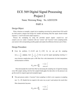 ECE 569 Digital Signal Processing
Project 2
Name: Weixiong Wang No. A20332258
PART A
Design Object:
Write a function to resample a signal x(n) at sampling conversion by rational factor I/D.I and D
are both positive integers.And design the suitable anti-aliasing filter.The inputs should include
sequence x, I and D and create output sequence y.
Process the resampling by using the provided speech signals: sample2.wav and
sample2_tone.wav. under 2 situations with one “correct” and “incorrect” down sampling.Justify
your answer with corresponding possibly graphs and explain the difference between each of them.
Design Procedure:
 From the problem, 125.01 T and 12 53 T.T  .So we can get the sampling
rate Hz
T
fs 8000
1
1
 .And
7
2
2
1

D
I
T
T .First we get the signal upsampling inserting I–1
zeros between samples;then pass a FIR filter New with characteristic for both interpolation
and decimation as bellow.
7
0
,2
,0
)( {





otherwiseantiH
Then downsample the result from filter by decreasing the sampling rate of signal by keeping
every Dth sample starting with the first sample.Finally,apply the data above to the process,I can
get the result for original signal and resampled signal.
 This part process under a “incorrect” down sampling in which a new sequence at sampling
rate 12 3TT  .Handle the two signals in the same way as part 1,and analysis the result,.Here
filter characteristic becomes:
3
0
,1
,0
)( {





otherwiseantiH
 