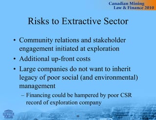 Risks to Extractive Sector
• Community relations and stakeholder
engagement initiated at exploration
• Additional up-front costs
• Large companies do not want to inherit
legacy of poor social (and environmental)
management
– Financing could be hampered by poor CSR
record of exploration company
11
 