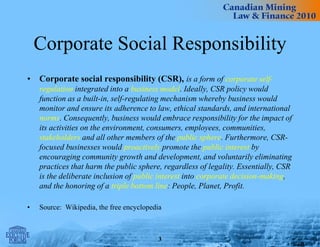 Corporate Social Responsibility
• Corporate social responsibility (CSR), is a form of corporate self-
regulation integrated into a business model. Ideally, CSR policy would
function as a built-in, self-regulating mechanism whereby business would
monitor and ensure its adherence to law, ethical standards, and international
norms. Consequently, business would embrace responsibility for the impact of
its activities on the environment, consumers, employees, communities,
stakeholders and all other members of the public sphere. Furthermore, CSR-
focused businesses would proactively promote the public interest by
encouraging community growth and development, and voluntarily eliminating
practices that harm the public sphere, regardless of legality. Essentially, CSR
is the deliberate inclusion of public interest into corporate decision-making,
and the honoring of a triple bottom line: People, Planet, Profit.
• Source: Wikipedia, the free encyclopedia
3
 
