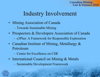 Industry Involvement
• Mining Association of Canada
– Towards Sustainable Mining
• Prospectors & Developers Association of Canada
– e3Plus: A Framework for Responsible Exploration
• Canadian Institute of Mining, Metallurgy &
Petroleum
– Centre for Excellence on CSR
• International Council on Mining & Metals
– Sustainable Development Framework
8
 