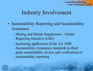 Industry Involvement
• Sustainability Reporting and Sustainability
Assurance
– Mining and Metals Supplement - Global
Reporting Initiative (GRI)
– Increasing application of the AA 1000
Sustainability Assurance standards in third
party sustainability review and verification of
sustainability reporting
9
 